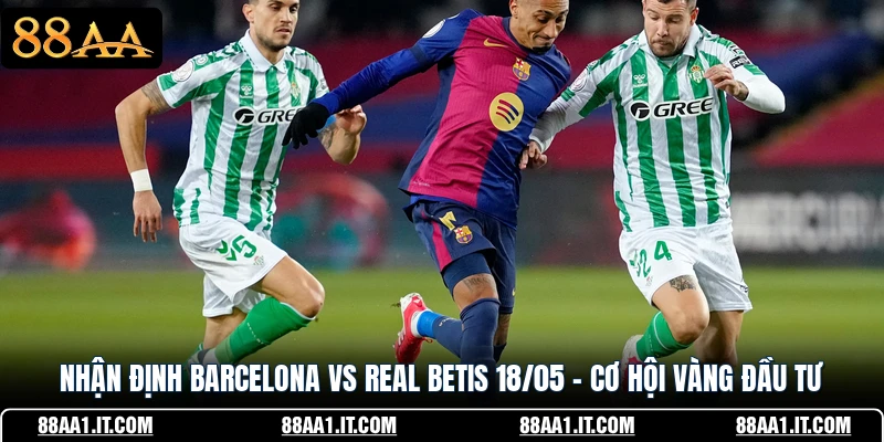 Nhận Định Barcelona Vs Real Betis 18/05 - Cơ Hội Vàng Đầu Tư